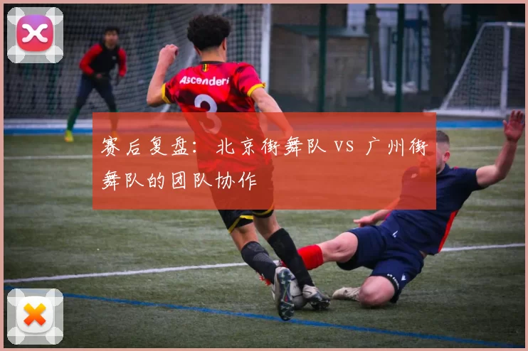 赛后复盘：北京街舞队 vs 广州街舞队的团队协作