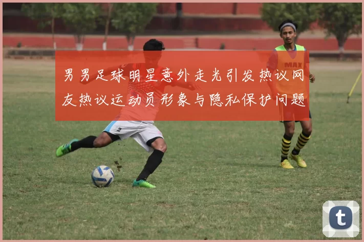 男男足球明星意外走光引发热议网友热议运动员形象与隐私保护问题