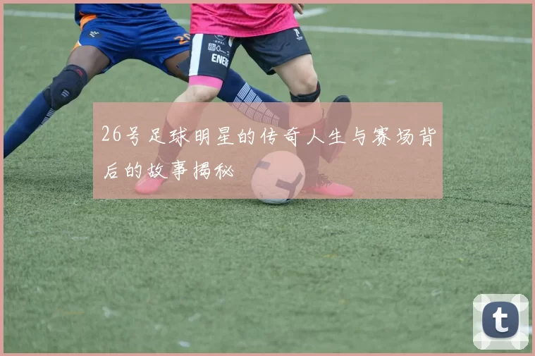 26号足球明星的传奇人生与赛场背后的故事揭秘