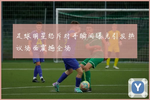 足球明星怒斥对手瞬间曝光引发热议场面震撼全场