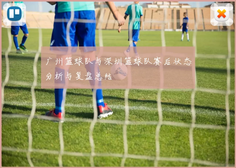 广州篮球队与深圳篮球队赛后状态分析与复盘总结