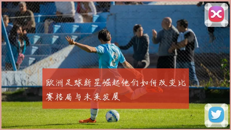 欧洲足球新星崛起他们如何改变比赛格局与未来发展