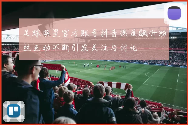 足球明星官方账号抖音热度飙升粉丝互动不断引发关注与讨论