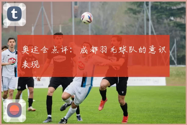 奥运会点评：成都羽毛球队的意识表现