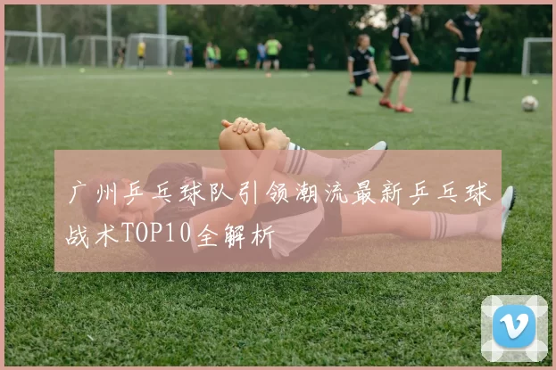 广州乒乓球队引领潮流最新乒乓球战术TOP10全解析